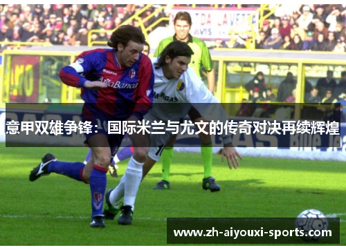 意甲双雄争锋：国际米兰与尤文的传奇对决再续辉煌